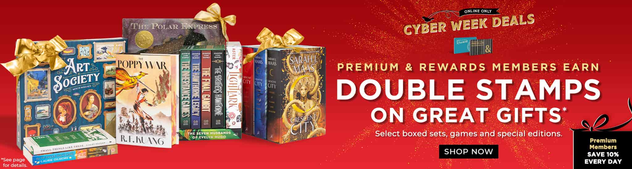 Cyber Week Deals! Online Only.	 Premium & Rewards Members Earn Double Stamps on Great Gifts. Select boxed sets, games and special editions. Shop Now		